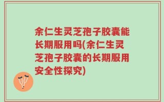 余仁生灵芝孢子胶囊能长期服用吗(余仁生灵芝孢子胶囊的长期服用安全性探究)