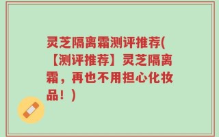 灵芝隔离霜测评推荐(【测评推荐】灵芝隔离霜，再也不用担心化妆品！)