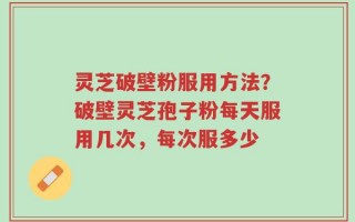灵芝破壁粉服用方法？破壁灵芝孢子粉每天服用几次，每次服多少