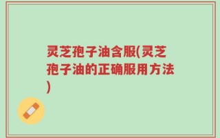 灵芝孢子油含服(灵芝孢子油的正确服用方法)