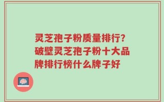 灵芝孢子粉质量排行？破壁灵芝孢子粉十大品牌排行榜什么牌子好