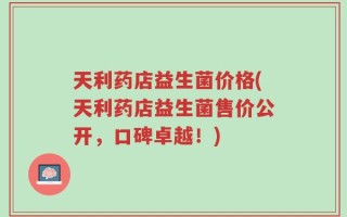 天利药店益生菌价格(天利药店益生菌售价公开，口碑卓越！)