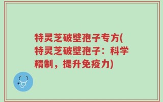 特灵芝破壁孢子专方(特灵芝破壁孢子：科学精制，提升免疫力)