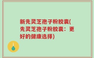 新先灵芝孢子粉胶囊(先灵芝孢子粉胶囊：更好的健康选择)
