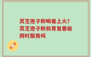 灵芝孢子粉喝着上火？灵芝孢子粉和胃复春能同时服用吗
