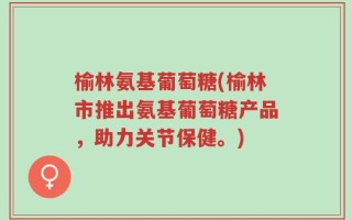 榆林氨基葡萄糖(榆林市推出氨基葡萄糖产品，助力关节保健。)