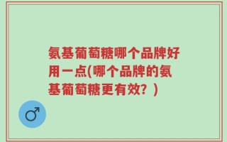 氨基葡萄糖哪个品牌好用一点(哪个品牌的氨基葡萄糖更有效？)