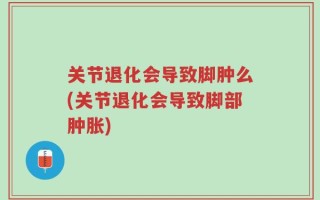 关节退化会导致脚肿么(关节退化会导致脚部肿胀)