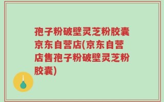 孢子粉破壁灵芝粉胶囊京东自营店(京东自营店售孢子粉破壁灵芝粉胶囊)