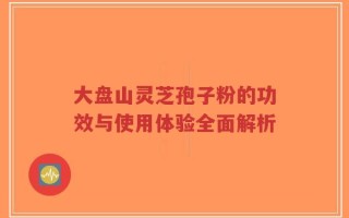 大盘山灵芝孢子粉的功效与使用体验全面解析