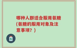 哪种人群适合服用氨糖(氨糖的服用对象及注意事项？)