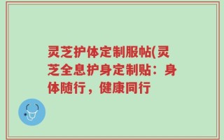 灵芝护体定制服帖(灵芝全息护身定制贴：身体随行，健康同行
