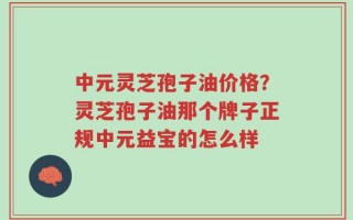 中元灵芝孢子油价格？灵芝孢子油那个牌子正规中元益宝的怎么样