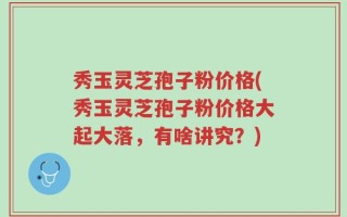 秀玉灵芝孢子粉价格(秀玉灵芝孢子粉价格大起大落，有啥讲究？)