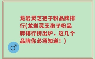 龙岩灵芝孢子粉品牌排行(龙岩灵芝孢子粉品牌排行榜出炉，这几个品牌你必须知道！)