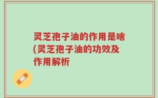 灵芝孢子油的作用是啥(灵芝孢子油的功效及作用解析