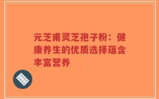 元芝甫灵芝孢子粉：健康养生的优质选择蕴含丰富营养