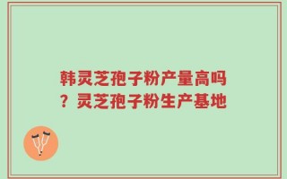 韩灵芝孢子粉产量高吗？灵芝孢子粉生产基地