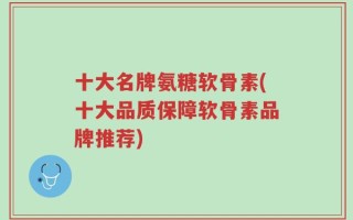 十大名牌氨糖软骨素(十大品质保障软骨素品牌推荐)