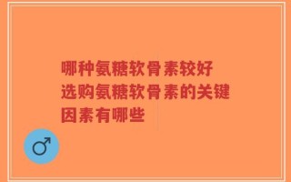哪种氨糖软骨素较好 选购氨糖软骨素的关键因素有哪些