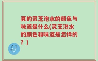 真的灵芝泡水的颜色与味道是什么(灵芝泡水的颜色和味道是怎样的？)
