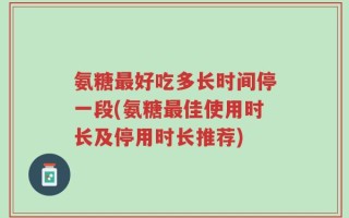 氨糖最好吃多长时间停一段(氨糖最佳使用时长及停用时长推荐)