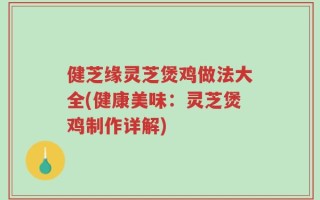 健芝缘灵芝煲鸡做法大全(健康美味：灵芝煲鸡制作详解)