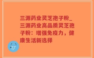三源药业灵芝孢子粉_三源药业高品质灵芝孢子粉：增强免疫力，健康生活新选择
