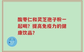 酸枣仁和灵芝孢子粉一起喝？提高免疫力的健康饮品？