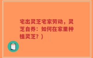 宅出灵芝宅家劳动，灵芝自养：如何在家里种植灵芝？)