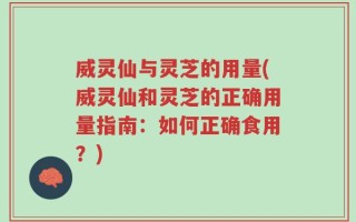 威灵仙与灵芝的用量(威灵仙和灵芝的正确用量指南：如何正确食用？)
