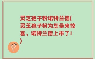 灵芝孢子粉诺特兰德(灵芝孢子粉为您带来惊喜，诺特兰德上市了！)