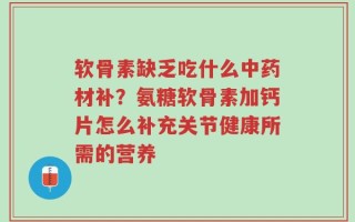 软骨素缺乏吃什么中药材补？氨糖软骨素加钙片怎么补充关节健康所需的营养