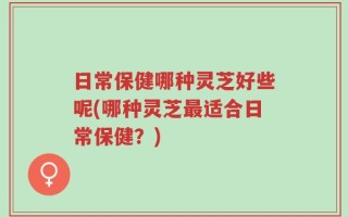 日常保健哪种灵芝好些呢(哪种灵芝最适合日常保健？)