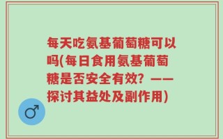 每天吃氨基葡萄糖可以吗(每日食用氨基葡萄糖是否安全有效？——探讨其益处及副作用)