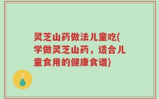 灵芝山药做法儿童吃(学做灵芝山药，适合儿童食用的健康食谱)