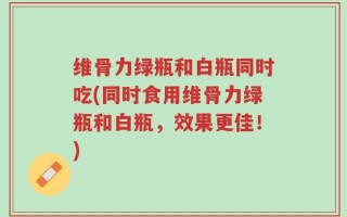 维骨力绿瓶和白瓶同时吃(同时食用维骨力绿瓶和白瓶，效果更佳！)
