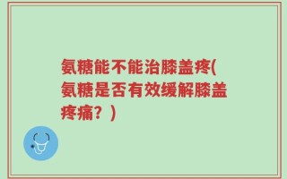 氨糖能不能治膝盖疼(氨糖是否有效缓解膝盖疼痛？)