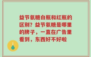 益节氨糖白瓶和红瓶的区别？益节氨糖是哪里的牌子，一直在广告里看到，东西好不好啦