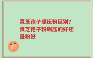 灵芝孢子碾压粉区别？灵芝孢子粉碾压的好还是粉好