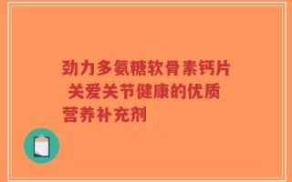 劲力多氨糖软骨素钙片 关爱关节健康的优质营养补充剂