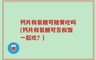 钙片和氨糖可随餐吃吗(钙片和氨糖可否和饭一起吃？)