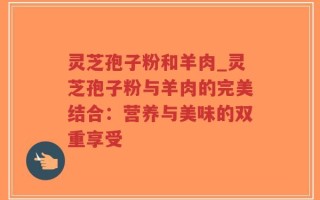 灵芝孢子粉和羊肉_灵芝孢子粉与羊肉的完美结合：营养与美味的双重享受