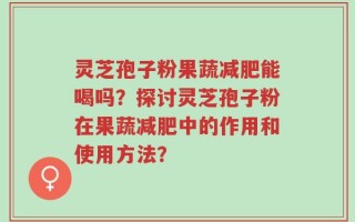 灵芝孢子粉果蔬减肥能喝吗？探讨灵芝孢子粉在果蔬减肥中的作用和使用方法？