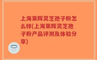 上海莱辉灵芝孢子粉怎么样(上海莱辉灵芝孢子粉产品评测及体验分享)