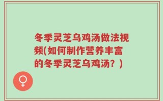 冬季灵芝乌鸡汤做法视频(如何制作营养丰富的冬季灵芝乌鸡汤？)