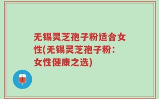 无锡灵芝孢子粉适合女性(无锡灵芝孢子粉：女性健康之选)