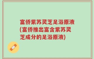 富侨紫苏灵芝足浴原液(富侨推出富含紫苏灵芝成分的足浴原液)