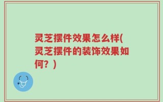 灵芝摆件效果怎么样(灵芝摆件的装饰效果如何？)