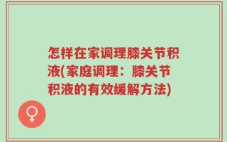 怎样在家调理膝关节积液(家庭调理：膝关节积液的有效缓解方法)